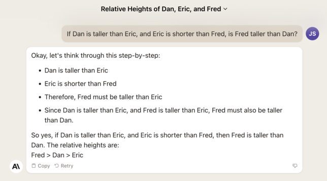A transcript of a Claude.AI conversation.

USER:
If Dan is taller than Eric, and Eric is shorter than Fred, is Fred taller than Dan?

Claude.ai:
Okay, let's think through this step-by-step:
* Dan is taller than Eric
* Eric is shorter than Fred
* Therefore, Fred must be taller than Eric
* Since Dan is taller than Eric, and Fred is taller than Eric, Fred must also be taller than Dan.

So yes, if Dan is taller than Eric, and Eric is shorter than Fred, then Fred is taller than Dan. The relative heights are:
Fred > Dan > Eric