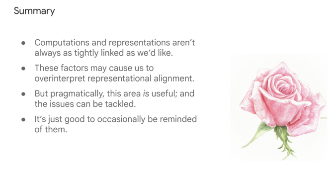 Summary:
* Computations and representations aren’t always as tightly linked as we’d like.
* These factors may cause us to overinterpret representational alignment.
* But pragmatically, this area is useful; and the issues can be tackled.
* It’s just good to occasionally be reminded of them.