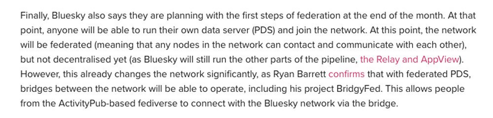 Finally, Bluesky also says they are planning with the first steps of federation at the end of the month. At that point, anyone will be able to run their own data server (PDS) and join the network. At this point, the network will be federated (meaning that any nodes in the network can contact and communicate with each other), but not decentralised yet (as Bluesky will still run the other parts of the pipeline, the Relay and AppView). However, this already changes the network significantly, as Ry…