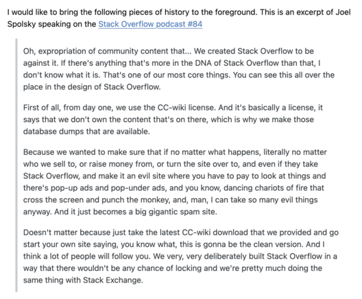 | would like to bring the following pieces of history to the foreground. This is an excerpt of Joel Spolsky speaking on the Stack Overflow podcast #84 Oh, expropriation of community content that... We created Stack Overflow to be against it. If there's anything that's more in the DNA of Stack Overflow than that, | don't know what it is. That's one of our most core things. You can see this all over the place in the design of Stack Overflow. First of all, from day one, we use the CC-wik…