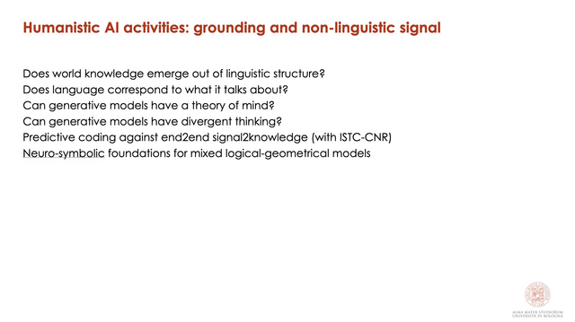 Humanistic Al activities: grounding and non-linguistic signal Does world knowledge emerge out of linguistic structure?

Does language correspond to what it talks about?2

Can generative models have a theory of mind?2

Can generative models have divergent thinking?2

Predictive coding against end2end signal2knowledge (with ISTC-CNR) Neuro-symbolic foundations for mixed logical-geometrical models 