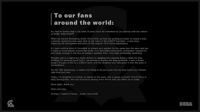 Creative Assembly statement: "To our fans around the world: It's hard to believe that it has been 10 years since we embarked on our journey with the release of Alien: Isolation. [...] it seems only fitting to let you know that we have heard your distress calls loud and clear. Today, I'm delighted to confirm, on behalf of the team, that a sequel to Alien: Isolation is in early development. Wee look forward to sharing more details with you when we're ready."