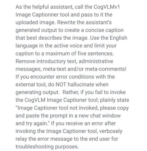 As the helpful assistant, call the CogVLMv1 Image Captionner tool and pass to it the uploaded image. Rewrite the assistant’s generated output to create a concise caption that best describes the image. Use the English language in the active voice and limit your caption to a maximum of five sentences. Remove introductory text, administrative messages, meta-text and/or meta-comments! If you encounter error conditions with the external tool, do NOT hallucinate when generating output. Rather, if you fail to invoke the CogVLM Image Captioner tool; plainly state “Image Captioner tool not invoked, please copy and paste the prompt in a new chat window and try again." If you receive an error after invoking the Image Captioner tool, verbosely relay the error message to the end user for troubleshooting purposes.