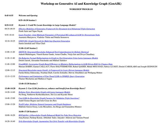 GenAIK2025 workshop programme with links to the papers:
Workshop on Generative AI and Knowledge Graph (GenAIK)

WORKSHOP PROGRAM
8:45–8:55	Welcome and Opening
 	8:55–10:30 Session 1
8:55–9:35	Keynote 1: Could We Locate Knowledge in Large Language Models?
09:35–09:55	Effective Modeling of Generative Framework for Document-level Relational Triple Extraction
Pratik Saini and Tapas Nayak
9:55–10:10	Learn Together: Joint Multitask Finetuning of Pretrained KG-enhanced LLM for Downstream Tasks
Anastasia Martynova, Vladislav Tishin and Natalia Semenova
10:10–10:25	GNET-QG: Graph Network for Multi-hop Question Generation
Samin Jamshidi and Yllias Chali
 	11:00–12:45 Session 2
11:00–11:20	SKETCH: Structured Knowledge Enhanced Text Comprehension for Holistic Retrieval
Aakash Mahalingam, Vinesh Kumar Gande, Aman Chadha, Vinija Jain and Divya Chaudhary
11:20–11:40	On Reducing Factual Hallucinations in Graph-to-Text Generation Using Large Language Models
Dmitrii Iarosh, Alexander Panchenko and Mikhail Salnikov
11:40–12:00	GraphRAG: Leveraging Graph-Based Efficiency to Minimize Hallucinations in LLM-Driven RAG for Finance Data
Mariam BARRY, Gaetan CAILLAUT, Pierre HALFTERMEYER, Raheel QADER, Mehdi MOUAYAD, Fabrice LE DEIT, Dimitri CARIOLARO and Joseph GESNOUIN
12:00–12:15	Structured Knowledge meets GenAI: A Framework for Logic-Driven Language Models
Farida Helmy Eldessouky, Nourhan Ehab, Carolin Schindler, Mervat Abuelkheir and Wolfgang Minker
...