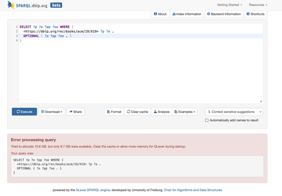 Screenshot of the DBLP SPARQL endpoint running the query:
SELECT ?p ?o ?pp ?oo WHERE { 
  <https://dblp.org/rec/books/acm/19/X19> ?p ?o .
  OPTIONAL { ?o ?pp ?oo . }
}
with the following result:

Error processing query
Tried to allocate 10.6 GB, but only 8.7 GB were available. Clear the cache or allow more memory for QLever during startup
Your query was:
SELECT ?p ?o ?pp ?oo WHERE { 
  <https://dblp.org/rec/books/acm/19/X19> ?p ?o .
  OPTIONAL { ?o ?pp ?oo . }
}

