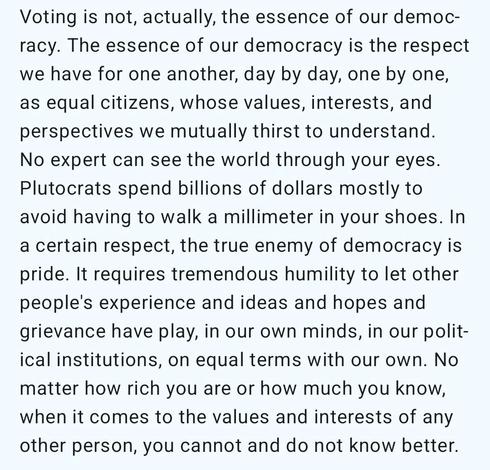 Voting is not, actually, the essence of our democracy. The essence of our democracy is the respect we have for one another, day by day, one by one, as equal citizens, whose values, interests, and perspectives we mutually thirst to understand. No expert can see the world through your eyes. Plutocrats spend billions of dollars mostly to avoid having to walk a millimeter in your shoes. In a certain respect, the true enemy of democracy is pride. It requires tremendous humility to let other people's experience and ideas and hopes and grievance have play, in our own minds, in our political institutions, on equal terms with our own. No matter how rich you are or how much you know, when it comes to the values and interests of any other person, you cannot and do not know better.