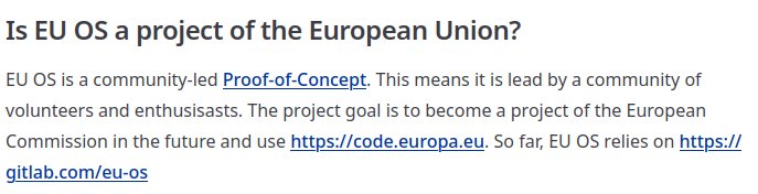 Is EU OS a project of the European Union?

EU OS is a community-led Proof-of-Concept. This means it is lead by a community of volunteers and enthusisasts. The project goal is to become a project of the European Commission in the future and use https://code.europa.eu. So far, EU OS relies on https://gitlab.com/eu-os