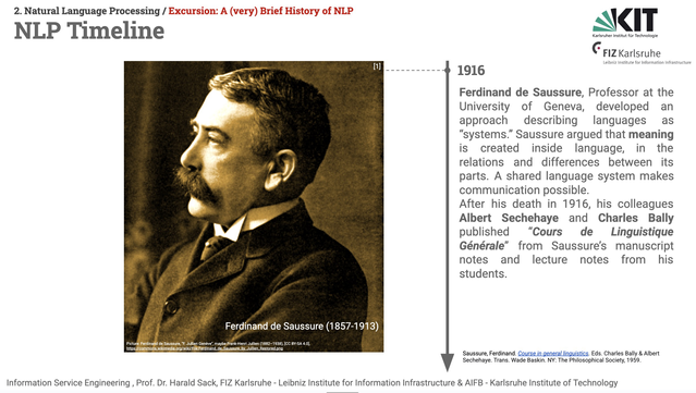 Slide from the ISE2025 lecture. Headline: NLP Timeline. On the left side a sepia-toned old portrait picture of Swiss linguist Ferdinand de Saussure (1857-1913) is shown. In the middle is a timeline depicted as a ray from top to bottom with an indicator at "1916". The text says: Ferdinand de Saussure, Professor at the University of Geneva, developed an approach describing languages as “systems.” Saussure argued that meaning is created inside language, in the relations and differences between its parts. A shared language system makes communication possible. 
After his death in 1916, his colleagues Albert Sechehaye and Charles Bally published “Cours de Linguistique Générale” from Saussure’s manuscript notes and lecture notes from his students. 

Bibliographical references:
Saussure, Ferdinand. Course in general linguistics. Eds. Charles Bally & Albert Sechehaye. Trans. Wade Baskin. NY: The Philosophical Society, 1959.
