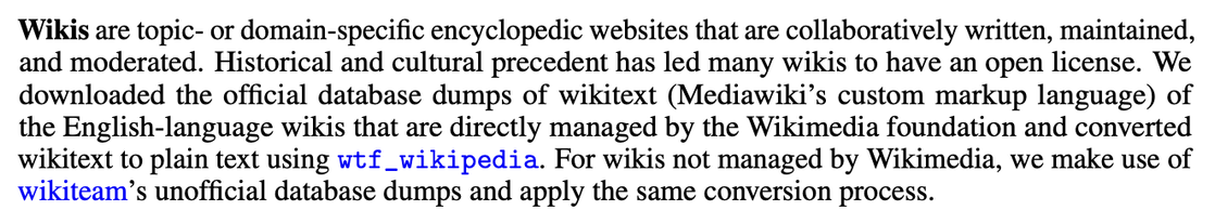 Wikis are topic- or domain-specific encyclopedic websites that are collaboratively written, maintained,
and moderated. Historical and cultural precedent has led many wikis to have an open license. We
downloaded the official database dumps of wikitext (Mediawiki’s custom markup language) of
the English-language wikis that are directly managed by the Wikimedia foundation and converted
wikitext to plain text using wtf_wikipedia. For wikis not managed by Wikimedia, we make use of
wikiteam’s unofficial database dumps and apply the same conversion process.