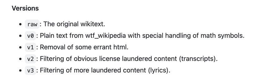 Versions

    raw: The original wikitext.
    v0: Plain text from wtf_wikipedia with special handling of math symbols.
    v1: Removal of some errant html.
    v2: Filtering of obvious license laundered content (transcripts).
    v3: Filtering of more laundered content (lyrics).
