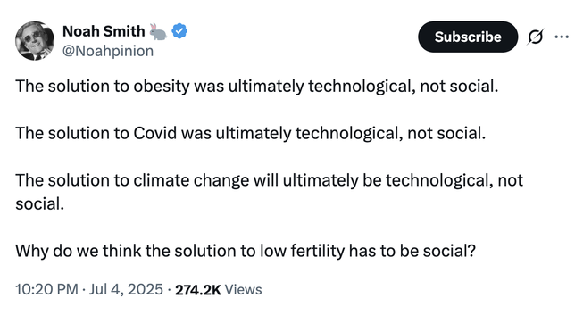 A tweet from Noah Smith saying:

The solution to obesity was ultimately technological, not social. 

The solution to Covid was ultimately technological, not social.

The solution to climate change will ultimately be technological, not social. 

Why do we think the solution to low fertility has to be social?