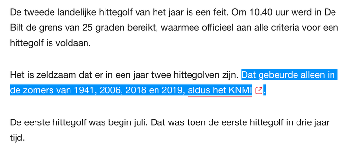 De tweede landelijke hittegolf van het jaar is een feit. Om 10.40 uur werd in De Bilt de grens van 25 graden bereikt, waarmee officieel aan alle criteria voor een hittegolf is voldaan.

Het is zeldzaam dat er in een jaar twee hittegolven zijn. Dat gebeurde alleen in de zomers van 1941, 2006, 2018 en 2019, aldus het KNMI.

De eerste hittegolf was begin juli. Dat was toen de eerste hittegolf in drie jaar tijd.