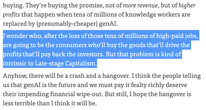 They argue that genAI won’t produce sufficient revenue from consumers to pay back the current investment frenzy. I mean, they’re right, it won’t, but that’s not what the investors are buying. They’re buying the promise, not of more revenue, but of higher profits that happen when tens of millions of knowledge workers are replaced by (presumably-cheaper) genAI. ¶

I wonder who, after the loss of those tens of millions of high-paid jobs, are going to be the consumers who’ll buy the goods that’ll d…