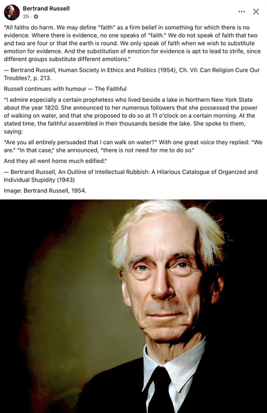 "All faiths do harm. We may define "faith" as a firm belief in something for which there is no evidence. Where there is evidence, no one speaks of "faith." We do not speak of faith that two and two are four or that the earth is round. We only speak of faith when we wish to substitute emotion for evidence. And the substitution of emotion for evidence is apt to lead to strife, since different groups substitute different emotions."
- Bertrand Russell, Human Society in Ethics and Politics (1954), Ch. VII: Can Religion Cure Our Troubles?, p. 213.
Russell continues with humour — The Faithful
"I admire especially a certain prophetess who lived beside a lake in Northern New York State about the year 1820. She announced to her numerous followers that she possessed the power of walking on water, and that she proposed to do so at 11 o'clock on a certain morning. At the stated time, the faithful assembled in their thousands beside the lake. She spoke to them, saying:
"Are you all entirely persuaded that I can walk on water?" With one great voice they replied: "We are." "In that case," she announced, "there is not need for me to do so." And they all went home much edified."
- Bertrand Russell, An Outline of Intellectual Rubbish: A Hilarious Catalogue of Organized and Individual Stupidity (1943)
Image: Bertrand Russell, 1954.