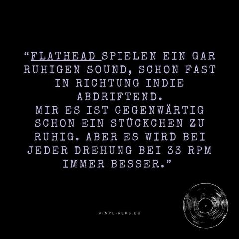 "FLATHEAD SPIELEN EIN GAR RUHIGEN SOUND, SCHON FAST IN RICHTUNG INDIE ABDRIFTEND.
MIR ES IST GEGENWÄRTIG SCHON EIN STÜCKCHEN ZU RUHIG. ABER ES WIRD BEI JEDER DREHUNG BEI 33 RPM IMMER BESSER."
VINYL- KEKS.EU
