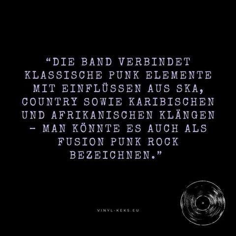 "DIE BAND VERBINDET
KLASSISCHE PUNK ELEMENTE MIT EINFLÜSSEN AUS SKA, COUNTRY SOWIE KARIBISCHEN UND AFRIKANISCHEN KLANGEN
- MAN KÖNNTE ES AUCH ALS FUSION PUNK ROCK
BEZEICHNEN."
VINYL- KEKS.EU