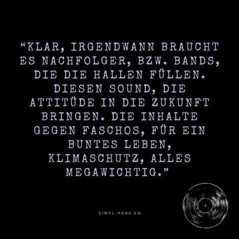 "KLAR, IRGENDWANN BRAUCHT ES NACHFOLGER, BZW. BANDS, DIE DIE HALLEN FÜLLEN.
DIESEN SOUND, DIE ATTITÜDE IN DIE ZUKUNFT BRINGEN. DIE INHALTE GEGEN FASCHOS, FÜR EIN BUNTES LEBEN, KLIMASCHUTZ, ALLES MEGAWICHTIG."
VINYL - KEKS.EU
