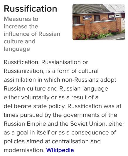 Russification
Measures to increase the influence of Russian culture and language

Russification, Russianisation or
Russianization, is a form of cultural
assimilation in which non-Russians adopt
Russian culture and Russian language
either voluntarily or as a result of a
deliberate state policy. Russification was at
times pursued by the governments of the
Russian Empire and the Soviet Union, either
as a goal in itself or as a consequence of
policies aimed at centralisation and
modernisation. 
Wikipedia
