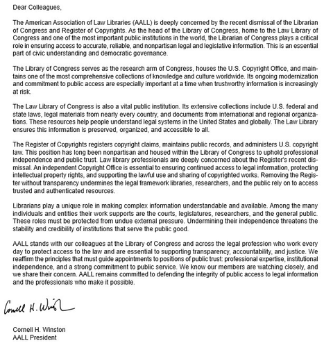 Dear Colleagues, The American Association of Law Libraries (AALL) is deeply concerned by the recent dismissal of the Librarian of Congress & Register of Copyrights. As the head of the Library of  Congress, home to the Law Library of Congress & one of the most important public institutions in the world, the Librarian of Congress plays a critical role in ensuring access to accurate, reliable, & nonpartisan legal & legislative information. This  is an essential part of civic understanding & democratic governance.