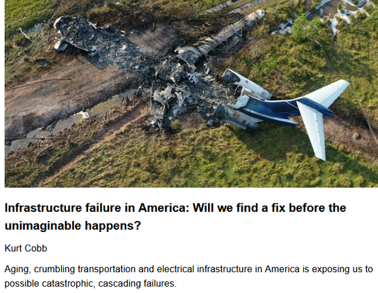Infrastructure failure in America: Will we find a fix before the unimaginable happens?
Kurt Cobb, originally published by Resource Insights
May 18, 2025

Aging, crumbling transportation and electrical infrastructure in America is exposing us to possible catastrophic, cascading failures.

Photo: Aerial view of the N987AK’s wreckage (2021). By the National Transportation Safety Board via Wikimedia Commons. https://commons.wikimedia.org/wiki/File:Aerial_view_of_the_N987AK%27s_wreckage_(cropped).jpg 

"The previous administration’s infrastructure legislation set aside $13 billion to assist utilities in modernizing and expanding the electrical grid. But it’s not clear that this spending will continue under the current administration. Leaving critical infrastructure to rust, however, is asking for much bigger problems in the future.

...Complex, tightly networked systems such as these require constant upkeep and vigilance. Cascading failures can lead to long-term outages that can be devastating. Imagine, for example, if much of the American air transport system became paralyzed and stayed that way for a month. The damage would be unimaginable. And yet, we as a country have not seen fit to make the kind of investment necessary to assure the unimaginable never occurs. It behooves those who understand this to prepare accordingly."