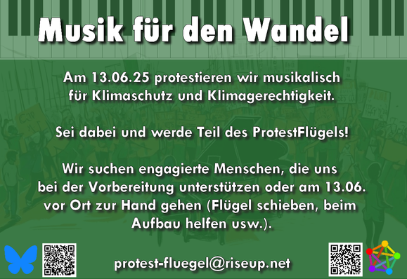 Sharepic mit folgendem Text:

Musik für den Wandel

Am 13.06.25 protestieren wir musikalisch für Klimaschutz und Klimagerechtigkeit.

Sei dabei und werde Teil des ProtestFlügels!

Wir suchen engagierte Menschen, die uns bei den Vorbereitungen helfen oder am 13.6. vor Ort zur Hand gehen (Flügel schieben, beim Aufbau helfen usw.)?

protest-fluegel@riseup.net