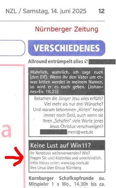 Scan aus den Nürnberger Zeitung mit unserer Kleinanzeige:
"Keine Lust auf Win11 ?
Ihr Notebook weiterverwenden? Wie? Fragen Sie uns! Kostenlos und unverbindlich. Infos hierzu unter: www.lug-noris.de
Ihre Linux User Group Nürnberg"
