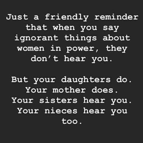 Just a friendly reminder that when you say ignorant things about women in power, they don’t hear you.

But your daughters do. Your mother does. Your sisters hear you. Your nieces hear you too.