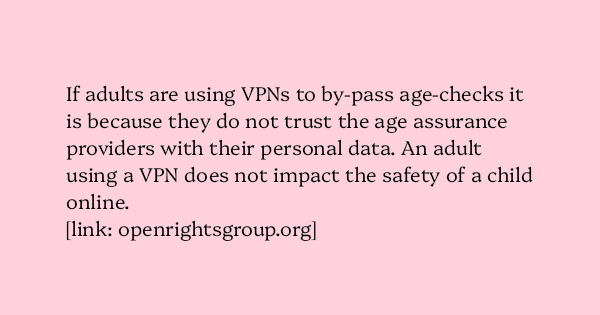 image text: If adults are using VPNs to by-pass age-checks it is because they do not trust the age assurance providers with their personal data. An adult using a VPN does not impact the safety of a child online.




https://www.openrightsgroup.org/publications/briefin