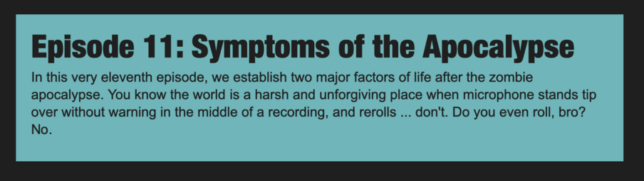 Episode 11: Symptoms of the Apocalypse

In this very eleventh episode, we establish two major factors of life after the zombie apocalypse. You know the world is a harsh and unforgiving place when microphone stands tip over without warning in the middle of a recording, and rerolls ... don't. Do you even roll, bro? No.