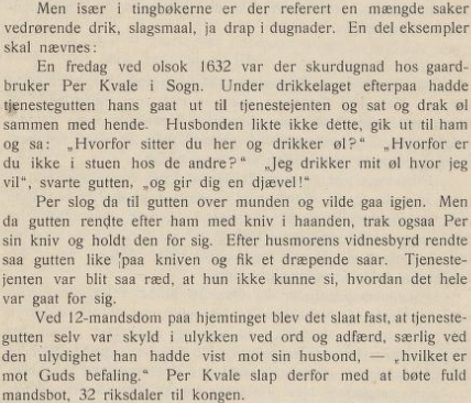 Men især i tingbøkerne er der referert en mangde saker vedrørende drik, slagsmaal, ja drap i dugnader. En del eksempler skal neevnes:

En fredag ved olsok 1632 var der skurdugnad hos gaardbruker Per Kvale i Sogn. Under drikkelaget efterpaa hadde tjenestegutten hans gaat ut til tienestejenten og sat og drak øl sammen med hende. Husbonden likte ikke dette, gik ut til ham og sa: "Hvorfor sitter du her og drikker øl? Hvorfor er du ikke i stuen hos de andre?" "Jeg drikker mit øl hyor jeg vil", svarte gutten, "og gir dig en djævel!"

Per slog da til gutten over munden og vilde gaa igien. Men da gutten rendte efter ham med kniv i haanden, trak ogsaa Per sin kniv og holdt den for sig. Efter husmorens vidnesbyrd rendte saa gutien like paa kniven og fik et dræpende saar. Tienestejenten var blit saa ræd, at hun ikke kunne si, hvordan det hele var gaat for sig.

Ved 12-mandsdom paa hiemtinget blev det slaat fast, at tjenestegutten selv var skyld i ulykken ved ord og adferd, særlig ved den ulydighet han hadde vist mot sin husbond, "hvilket er mot Guds befaling". Per Kvale slap derfor med at bote fuld mandsbot, 32 riksdaler til Kongen.