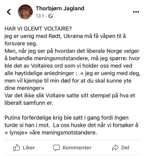 Thorbjørn Jagland

HAR VI GLEMT VOLTAIRE?
jeg er uenig med Rødt, Ukraina må få våpen til å forsvare seg.

Men, når jeg ser på hvordan det liberale Norge velger å behandle meningsmotstandere, må jeg spørre: hvor ble det av Voltaires ord som vi holder oss med ved alle høytidelige anledninger: << jeg er uenig med deg, men vil kjempe til min død for at du skal kunne yte dine meninger >>
Var det ikke slik Voltaire satte sitt stempel på hva et liberalt samfunn er.
Putins forferdelige krig ble satt i gang fordi Ingen turde si han i mot. La oss huske det når vi forsøker å << lynsje>> våre meningsmotstandere.