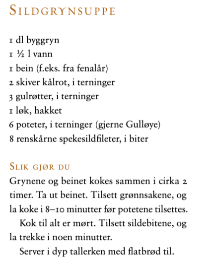 Sildgrynsuppe
1 dl byggyn
1,5 l vann
1 bein (f.eks. fra fenalår)
2 skiver kålrot, i terninger
3 gulrøtter, i terninger
1 løk, hakket
6 poteter, i terninger (gjerne Gulløye)
8 renskårne spekesildfiletet, i biter

Slik gjør du: Grynene og beinet kokes sammen i ca. 2 timer. Ta ut beinet. Tilsett grønnsakene, og la det koke i 8-10 minutter før potetene tilsettes. Kok til alt er mørt. Tilsett sildebitene og la trekke i noen minutter. Server i dyp tallerken med flatbrød til.