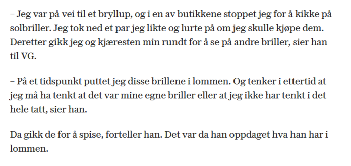Tekst fra VGs sak om Moxnes som stjeler briller:
"– Jeg var på vei til et bryllup, og i en av butikkene stoppet jeg for å kikke på solbriller. Jeg tok ned et par jeg likte og lurte på om jeg skulle kjøpe dem. Deretter gikk jeg og kjæresten min rundt for å se på andre briller, sier han til VG.

– På et tidspunkt puttet jeg disse brillene i lommen. Og tenker i ettertid at jeg må ha tenkt at det var mine egne briller eller at jeg ikke har tenkt i det hele tatt, sier han.

Da gikk de for å spise, forteller han. Det var da han oppdaget hva han har i lommen."