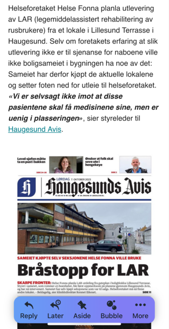 Helseforetaket Helse Fonna planla utlevering
av LAR (legemiddelassistert rehabilitering av
rusbrukere) fra et lokale i Lillesund Terrasse i
Haugesund. Selv om foretakets erfaring at slik
utlevering ikke er til sjenanse for naboene ville
ikke boligsameiet i bygningen ha noe av det:
Sameiet har derfor kjopt de aktuelle lokalene
og setter foten ned for utleie til helseforetaket.
«Vi er selvsagt ikke imot at disse
pasientene skal fa medisinene sine, men er
uenig i plasseringen», sier styreleder til
Haugesund Avis.