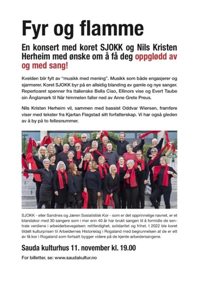 Tekst med bilde av koret SJOKK i midten (menn og kvinner kledd i svart med røde skjerf rundt halsen eller veivende). Teksten går slik: Tittel: Fyr og flamme
Inngress: En konsert med SJOKK og Nils Kristen Herheim med ønske omm å få deg oppglødd av og med sang!
Kvelden blir fylt av "musikk med mening". Musikk som både engasjerer og sjarmerer. Koret SJOKK byr på en allsidig blanding av gamle og nye sanger. Repertoaret spenner fra italienske Bella Ciao, Ellinors vise og Evert Taube sin Änglamark til Når himmelen faller ned av Anne Grete Preus. Nils Kristen Herheim vil, sammen med bassist Oddvar Wiersen, framføre viser med tekster fra Kjartan Fløgstad sitt forfatterskap. Vi har også gleden av å by på to fellesnummer.
Under bildet står det: SJOKK - eller Sandnes og Jæren Sosialistisk Kor som er det opprinnelige navnet er et blandakor med 30 sangere som i mer enn 40 år har brukt sangen til å formidle de sentrale verdiene i arbeiderbevegelsen: rettferdighet, solidaritet og frihet. I 2022 ble koret tildelt kulturprisen til Arbeidernes Historielag i Rogaland med begrunnelsen at de er ett av få kor i Rogaland som fortsatt bygger videre på de kjente arbeidersangene.

Sauda kulturhus 11.november kl.19.00
For billetter se: www.saudakultur.no
