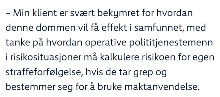 Sitat: – Min klient er svært bekymret for hvordan denne dommen vil få effekt i samfunnet, med tanke på hvordan operative polititjenestemenn i risikosituasjoner må kalkulere risikoen for egen straffeforfølgelse, hvis de tar grep og bestemmer seg for å bruke maktanvendelse.