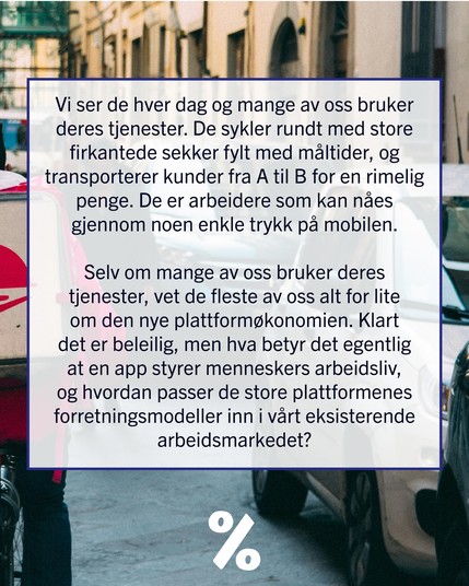 Vi ser de hver dag og mange av oss bruker deres tjenester. De sykler rundt med store firkantede sekker fylt med måltider, og transporterer kunder fra A til B for en rimelig penge. De er arbeidere som kan nåes gjennom noen enkle trykk på mobilen. 

Selv om mange av oss bruker deres tjenester, vet de fleste av oss alt for lite om den nye plattformøkonomien. Klart det er beleilig, men hva betyr det egentlig at en app styrer menneskers arbeidsliv, og hvordan passer de store plattformenes forretningsmodeller inn i vårt eksisterende arbeidsmarkedet?