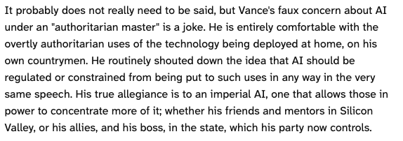 It probably does not really need to be said, but Vance's faux concern about AI under an "authoritarian master" is a joke. He is entirely comfortable with the overtly authoritarian uses of the technology being deployed at home, on his own countrymen. He routinely shouted down the idea that AI should be regulated or constrained from being put to such uses in any way in the very same speech. His true allegiance is to an imperial AI, one that allows those in power to concentrate more of it; whether his friends and mentors in Silicon Valley, or his allies, and his boss, in the state, which his party now controls.