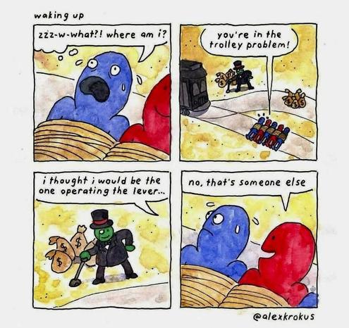 Four panel comic, titled "waking up"

1. Blue figure, scared and tied up next to a smiling red figure, also tied up. Blue says: zzz-w-what?! where am i?

2. Zoomed out, showing some red and blue people tied to a track. On the other track there's a pile of money bags. A train is poised to hit them. A figure with a top hat and more money bags is by the switch. Red says: you're in the trolley problem! 

3. Zoomed in on the person controlling the switch, showing them to wear a tophat, monocle and suit. Implied blue says: i thought i would be the one operating the lever 

4. back to red & blue, red answers, still smiling: no, that's someone else