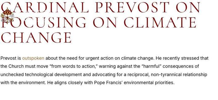 CARDRDINAL PREVOST ON FOCUSING ON CLIMATE CHANGE

Prevost is outspoken about the need for urgent action on climate change. He recently stressed that the Church must move “from words to action,” warning against the "harmful” consequences of unchecked technological development and advocating for a reciprocal, non-tyrannical relationship with the environment. He aligns closely with Pope Francis’ environmental priorities. 