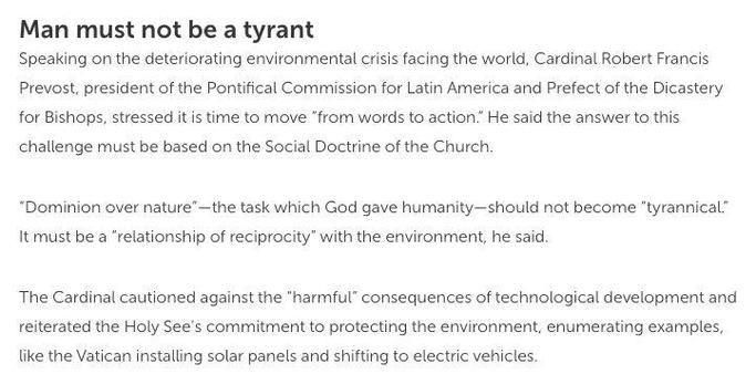 Man must not be a tyrant

Speaking on the deteriorating environmental crisis facing the world, Cardinal Robert Francis Prevost, president of the Pontifical Commission for Latin America and Prefect of the Dicastery for Bishops, stressed it is time to move “from words to action.” He said the answer to this challenge must be based on the Social Doctrine of the Church.

“Dominion over nature”—the task which God gave humanity—should not become "tyrannical” It must be a "relationship of reciprocity” with the environment, he said.

The Cardinal cautioned against the "harmful” consequences of technological development and reiterated the Holy See’s commitment to protecting the environment, enumerating examples, like the Vatican installing solar panels and shifting to electric vehicles. 