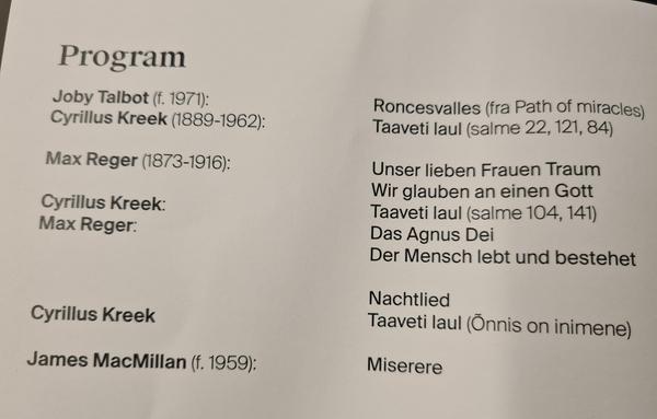 Program: Talbot, Roncesvalles. Kreek, Taaveti laul 22, 121, 84. Reger, Unser lieben Frauen Traum, Wir glauben an einen Gott. Kreek, Taaveti laul 104, 141. Regner, Agnus Dei, Der Mensch lett und besteget, Nachtlied. Kreek, Taaveti laul (Õnnis on inimene). James MacMillan, Miserere.