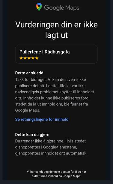 Vurderingen din er ikke lagt ut

Pullertene i Rådhusgata
Fem stjerner


Dette er skjedd
Takk for bidraget. Vi kan dessverre ikke publisere det nå. I dette tilfellet var ikke nødvendigvis problemet knyttet til innholdet ditt. Innholdet kunne ikke publiseres fordi stedet du la ut innhold om, ble fjernet fra Google Maps.
Se retningslinjene for innhold
Dette kan du gjøre
Du trenger ikke å gjøre noe. Hvis stedet gjenopprettes i Google-tjenestene, gjenopprettes innholdet ditt automatisk.