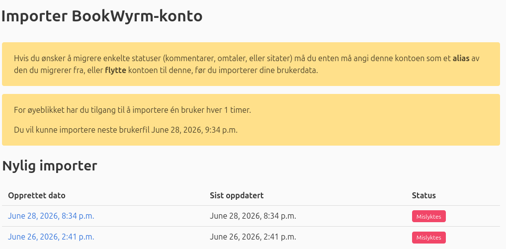 Skjermbilete: "Importer BookWyrm-Konto



Hvis du ønsker å migrere enkelte statuser (kommentarer, omtaler, eller sitater) må du enten må angi denne kontoen som et alias av den du migrerer fra, eller flytte kontoen til denne, før du importerer dine brukerdata.

For øyeblikket har du tilgang til å importere én bruker hver 1 timer.

Du vil kunne importere neste brukerfil June 28, 2026, 9:34 p.m.
Nylig importer
Opprettet dato 	Sist oppdatert 	Status
June 28, 2026, 8:34 p.m. 	

June 28, 2026, 8:34 p.m.
	Mislyktes
June 26, 2026, 2:41 p.m. 	

June 26, 2026, 2:41 p.m.
	Mislyktes "