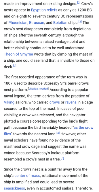 Screenshot of Wikipedia entry
Crow's nests appear in Egyptian reliefs as early as 1200 BC and on eighth to seventh century BC representations of Phoenician, Etruscan, and Boiotian ships.[3] The crow’s nest disappears completely from depictions of ships after the seventh century, although the relationship between a raised vantage point and better visibility continued to be well understood. Theon of Smyrna wrote that by climbing the mast of a ship, one could see land that is invisible to those on deck.[3]

The first recorded appearance of the term was in 1807, used to describe Scoresby Sr.'s barrel crows nest platform.[citation needed] According to a popular naval legend, the term derives from the practice of Viking sailors, who carried crows or ravens in a cage secured to the top of the mast. In cases of poor visibility, a crow was released, and the navigator plotted a course corresponding to the bird's flight path because the bird invariably headed "as the crow flies" towards the nearest land.[4] However, other naval scholars have found no evidence of the masthead crow cage and suggest the name was coined because Scoresby's lookout platform resembled a crow's nest in a tree.[5]