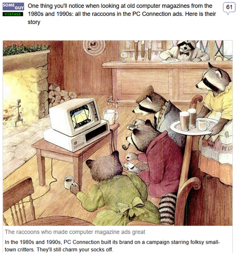 (Some Guy) via Fark
 
One thing you'll notice when looking at old computer magazines from the 1980s and 1990s: all the raccoons in the PC Connection ads. Here is their story
 
The raccoons who made computer magazine ads great
In the 1980s and 1990s, PC Connection built its brand on a campaign starring folksy small-town critters. They'll still charm your socks off.
 
Image Credit: Do you mean to tell me you never play Microsoft Flight Simulator at your local pub? Art of Racoon patrons sitting around an Apple-ish looking desktop console watching one racoon play, by Erick Ingraham from a December 1984 PC Connection ad.