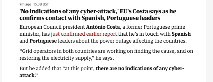 7mago 15.3885

‘No indications of any cyber-attack, EU's Costa says as he
confirms contact with Spanish, Portuguese leaders

European Council president Antonio Costa, a former Portuguese prime
minister, has just confirmed earlier report that he’s in touch with Spanish
and Portuguese leaders about the power outage affecting the countries.
“Grid operators in both countries are working on finding the cause, and on
restoring the electricity supply,” he says.

But he added that “at this point, there are no indications of any cyber-
attack”