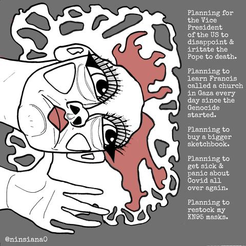 Planning for the Vice President of the US to disappoint & iritate the Pope to death.
Planning to learn Francis called a church in Gaza every day since the Genocide started.
Planning to buy a bigger sketchbook.
Planning to get sick & panic about Covid all over again.
Planning to restock my KN95 masks.