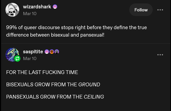 @ wizardshark @ FJION (L

X Mar 10

99% of queer discourse stops right before they define the true

difference between bisexual and pansexual!

# saspitite @O ®

A@ Vari0

FOR THE LAST FUCKING TIME

BISEXUALS GROW FROM THE GROUND

PANSEXUALS GROW FROM THE CEILING