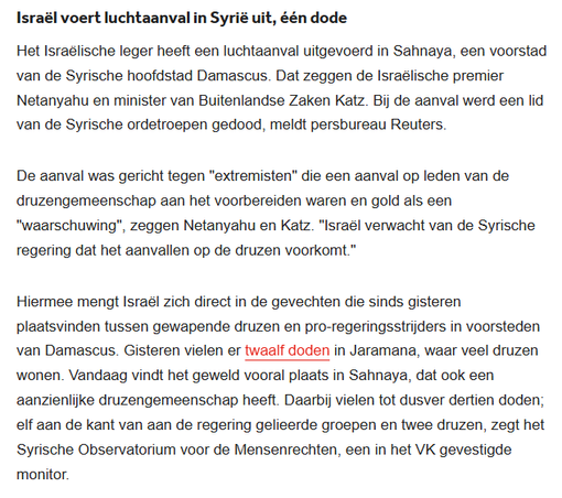textshot:
"Israël voert luchtaanval in Syrië uit, één dode
Het Israëlische leger heeft een luchtaanval uitgevoerd in Sahnaya, een voorstad van de Syrische hoofdstad Damascus. Dat zeggen de Israëlische premier Netanyahu en minister van Buitenlandse Zaken Katz. Bij de aanval werd een lid van de Syrische ordetroepen gedood, meldt persbureau Reuters.

De aanval was gericht tegen "extremisten" die een aanval op leden van de druzengemeenschap aan het voorbereiden waren en gold als een "waarschuwing", zeggen Netanyahu en Katz. "Israël verwacht van de Syrische regering dat het aanvallen op de druzen voorkomt."

Hiermee mengt Israël zich direct in de gevechten die sinds gisteren plaatsvinden tussen gewapende druzen en pro-regeringsstrijders in voorsteden van Damascus. Gisteren vielen er twaalf doden in Jaramana, waar veel druzen wonen. Vandaag vindt het geweld vooral plaats in Sahnaya, dat ook een aanzienlijke druzengemeenschap heeft. Daarbij vielen tot dusver dertien doden; elf aan de kant van aan de regering gelieerde groepen en twee druzen, zegt het Syrische Observatorium voor de Mensenrechten, een in het VK gevestigde monitor."